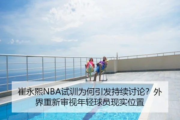 崔永熙NBA试训为何引发持续讨论？外界重新审视年轻球员现实位置